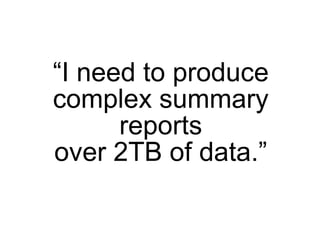 “I need to produce
complex summary
      reports
over 2TB of data.”
 