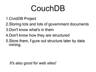 CouchDB
1.CividDB Project
2.Storing lots and lots of government documents
3.Don't know what's in them
4.Don't know how they are structured
5.Store them, f gure out structure later by data
               i
  mining.



  It's also good for web sites!
 