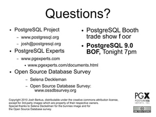 Questions?
●   PostgreSQL Project                                    ●    PostgreSQL Booth
      –   www.postgresql.org                                   trade show f oor
                                                                          l
      –   josh@postgresql.org                             ●    PostgreSQL 9.0
●   PostgreSQL Experts                                         BOF, Tonight 7pm
      –   www.pgexperts.com
            ●    www.pgexperts.com/documents.html
●   Open Source Database Survey
             –    Selena Deckleman
             –    Open Source Database Survey:
                   www.ossdbsurvey.org

Copyright 2010 Josh Berkus, distributable under the creative commons attribution license,
except for 3rd-party images which are property of their respective owners.
Special thanks to Selena Deckelman for the bunnies image and for
the Open Source Database survey.
 