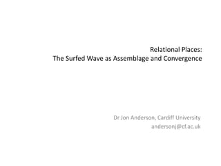 Relational Places: The Surfed Wave as Assemblage and Convergence Dr Jon Anderson, Cardiff University andersonj@cf.ac.uk 