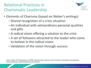 ©2014 Center for Creative Leadership. All rights reserved.
• Elements of Charisma (based on Weber’s writings)
─Shared recognition of a crisis situation
─An individual with extraordinary personal qualities
and gifts
─A radical vision offering a solution to the crisis
─A set of followers attracted to the leader who come
to believe in the radical vision
─Validation of the vision through success
Relational Practices in
Charismatic Leadership
Source: Beyer, J.M. & Browning, L.D. (1999). Transforming an industry in crisis: Charisma, routinization, and supportive
cultural leadership. Leadership Quarterly, 10, 483-520.
 