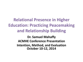 Relational Presence in Higher 
Education: Practicing Peacemaking 
and Relationship Building 
Dr. Samuel Mahaffy 
ACMHE Conference Presentation 
Intention, Method, and Evaluation 
October 10-12, 2014 
 