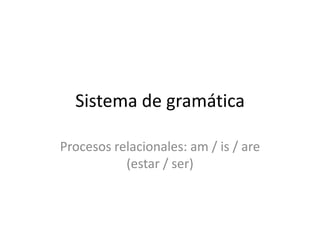 Sistema de gramática

Procesos relacionales: am / is / are
           (estar / ser)
 