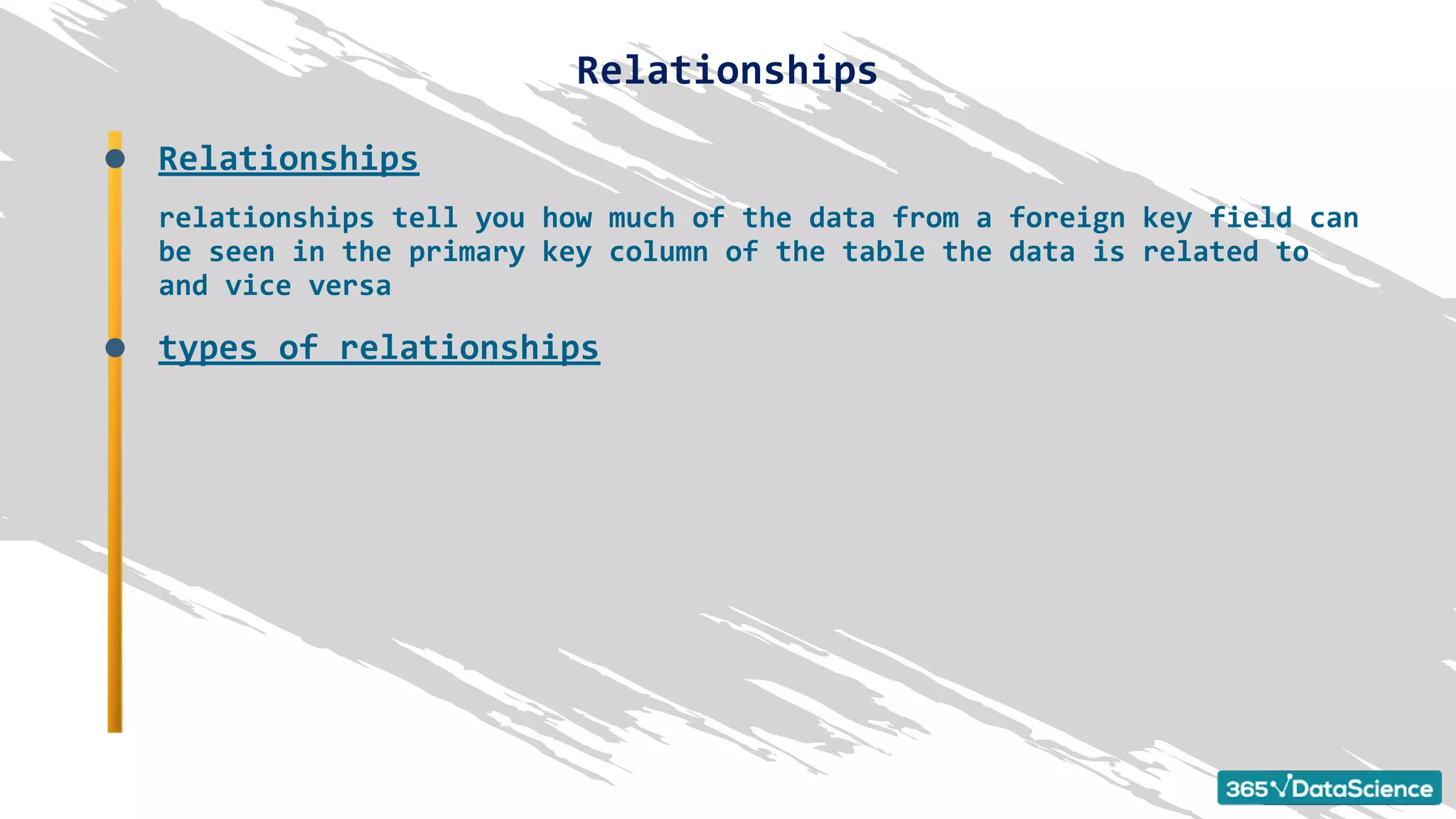 Relationships
relationships tell you how much of the data from a foreign key field can
be seen in the primary key column of the table the data is related to
and vice versa
types of relationships
Relationships
 