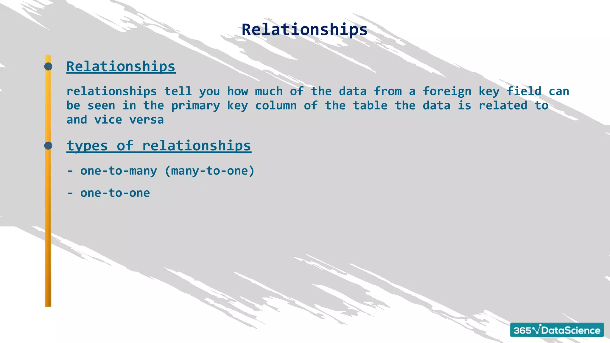 Relationships
relationships tell you how much of the data from a foreign key field can
be seen in the primary key column of the table the data is related to
and vice versa
types of relationships
- one-to-many (many-to-one)
- one-to-one
Relationships
 