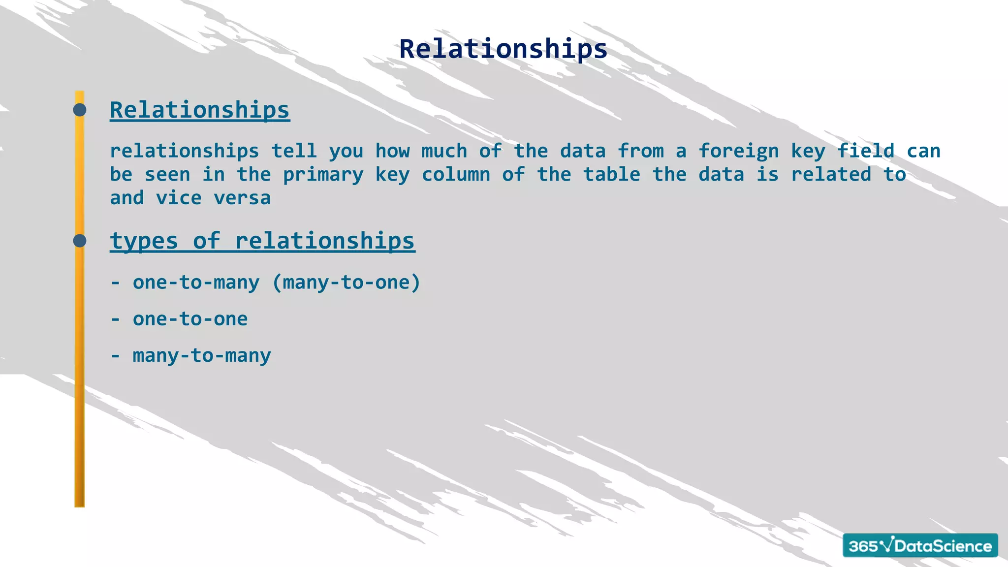 Relationships
relationships tell you how much of the data from a foreign key field can
be seen in the primary key column of the table the data is related to
and vice versa
types of relationships
- one-to-many (many-to-one)
- one-to-one
- many-to-many
Relationships
 