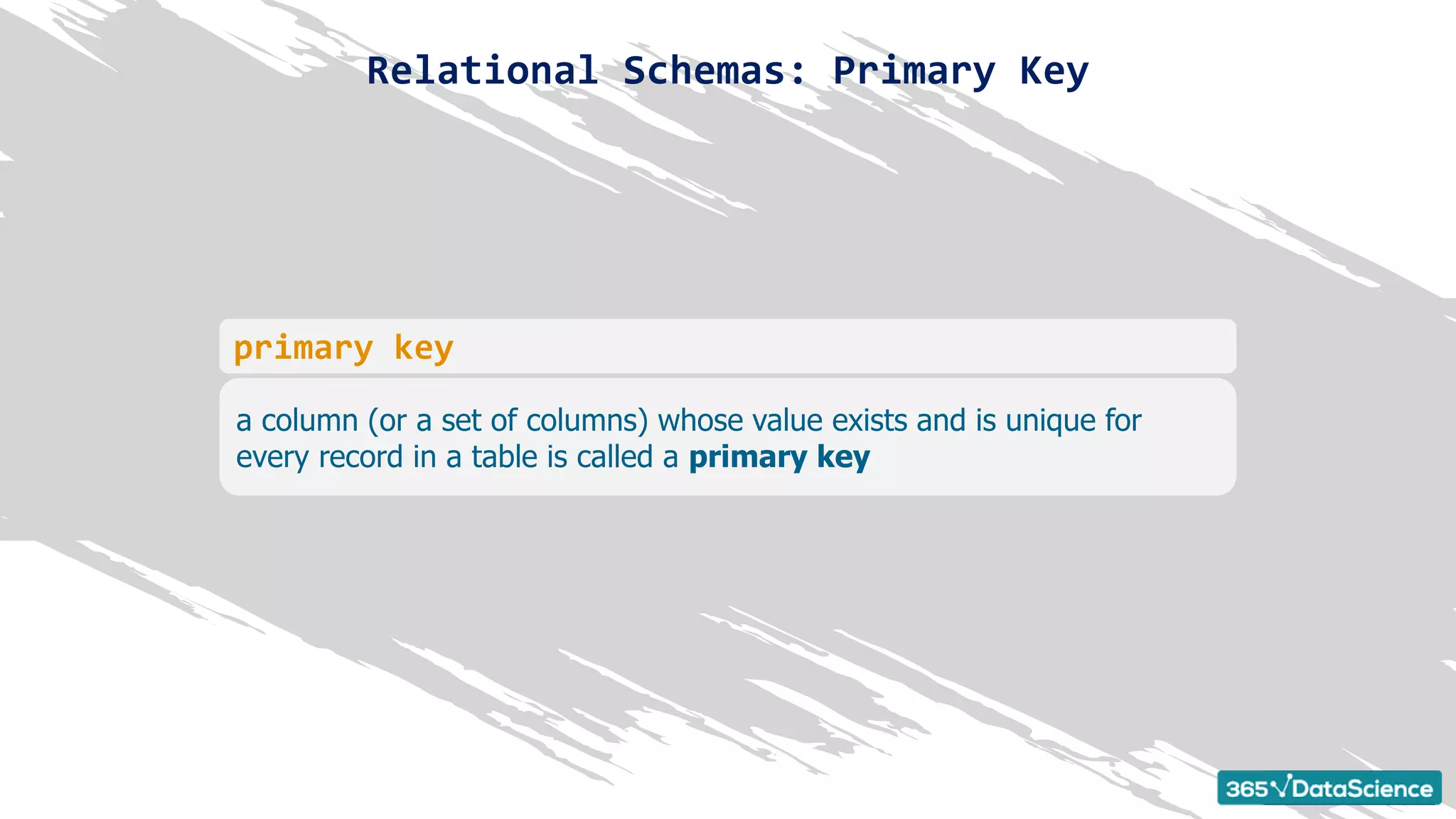 Relational Schemas: Primary Key
a column (or a set of columns) whose value exists and is unique for
every record in a table is called a primary key
primary key
 