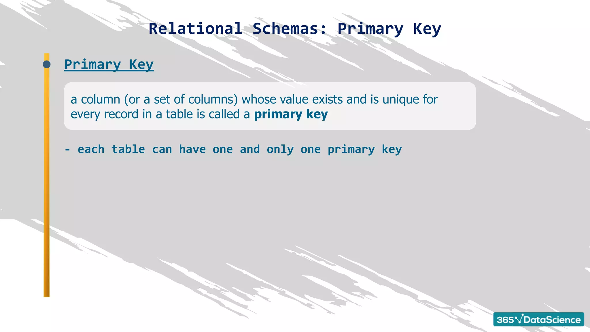 Relational Schemas: Primary Key
a column (or a set of columns) whose value exists and is unique for
every record in a table is called a primary key
Primary Key
- each table can have one and only one primary key
 