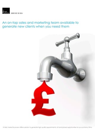 0800 80 30 826




An on-tap sales and marketing team available to
generate new clients when you need them




A tried, tested & proven offline solution to generate high quality appointments, & hand-picked opportunities for accountancy firms.
 