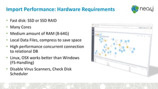Import Performance: Hardware Requirements
• Fast disk: SSD or SSD RAID
• Many Cores
• Medium amount of RAM (8-64G)
• Local Data Files, compress to save space
• High performance concurrent connection
to relational DB
• Linux, OSX works better than Windows
(FS-Handling)
• Disable Virus Scanners, Check Disk
Scheduler
 