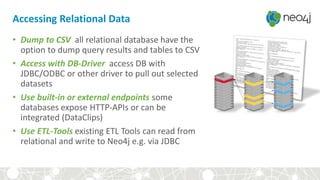 Accessing Relational Data
• Dump to CSV all relational database have the
option to dump query results and tables to CSV
• Access with DB-Driver access DB with
JDBC/ODBC or other driver to pull out selected
datasets
• Use built-in or external endpoints some
databases expose HTTP-APIs or can be
integrated (DataClips)
• Use ETL-Tools existing ETL Tools can read from
relational and write to Neo4j e.g. via JDBC
 