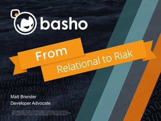 This presentation includes information that is conﬁdential and
proprietary to Basho Technologies and should not be forwarded or
distributed without Basho's prior written consent. © 2014. Basho
Technologies, Inc. All Rights Reserved.
This presentation includes information that is conﬁdential and proprietary to
Basho Technologies and should not be forwarded or distributed without Basho's
prior written consent. © 2014. Basho Technologies, Inc. All Rights Reserved.
Matt Brender
Developer Advocate
From
Relational to Riak
 