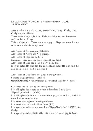 RELATIONAL WORK SITUATION—INDIVIDUAL
ASSIGNMENT
Assume there are six actors, named Moe, Larry, Curly, Joe,
CurlyJoe, and Shemp.
There were many episodes. Episode titles are not important,
and can be made up.
This is slapstick. There are many gags. Gags are done by one
actor to another in an episode.
Attributes of Episode are Eid, title.
Attributes of Actor are Aid, sName.
Attributes of Star are Aid,Eid.
(Assume every episode has 3 stars if needed.)
Attributes of Gag are gType, dBy, dTo, Eid.
(dBy is actor ID who did the gag, dTo is actor ID who had the
gag done to him, Eid is episode.)
Attributes of GagName are gType and gName.
Sample gags(gName) include :
GetOutOfHere; NyukNyukNyuk; HeadBonk; Slowly I turn
Consider the following desired queries:
List all episodes where someone other than Curly does
‘NyukNyukNyuk’. (NNN).
List all episodes in which a star has a gag done to him, which he
then does to another star.
List stars that appear in every episode.
List stars that never do HeadBonk (HB).
List episodes where someone does ‘NyukNyukNyuk’ (NNN) to
Curly.
List episodes where both other stars do the same gag to Moe.
 