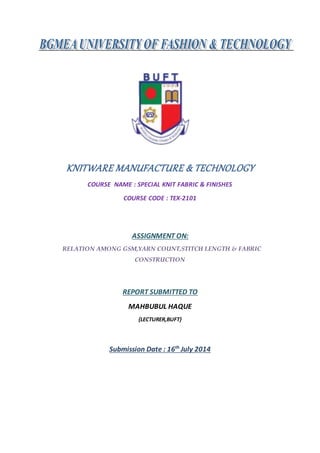 KNITWARE MANUFACTURE & TECHNOLOGY
COURSE NAME : SPECIAL KNIT FABRIC & FINISHES
COURSE CODE : TEX-2101
ASSIGNMENT ON:
RELATION AMONG GSM,YARN COUNT,STITCH LENGTH & FABRIC
CONSTRUCTION
REPORT SUBMITTED TO
MAHBUBUL HAQUE
{LECTURER,BUFT}
Submission Date : 16th
July 2014
 