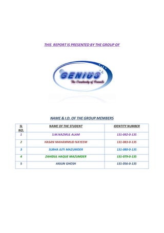 THIS REPORT IS PRESENTED BY THE GROUP OF
NAME & I.D. OF THE GROUP MEMBERS
SL
NO.
NAME OF THE STUDENT IDENTITY NUMBER
1 S.M.NAZMUL ALAM 131-092-0-135
2 HASAN MAHAMMUD NAYEEM 131-083-0-135
3 SUBHA JUTI MAZUMDER 131-080-0-135
4 ZAHIDUL HAQUE MAZUMDER 131-079-0-135
5 ARJUN GHOSH 131-056-0-135
 