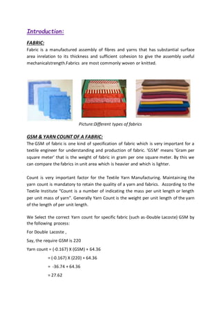 Introduction:
FABRIC:
Fabric is a manufactured assembly of fibres and yarns that has substantial surface
area inrelation to its thickness and sufficient cohesion to give the assembly useful
mechanicalstrength.Fabrics are most commonly woven or knitted.
Picture:Different types of fabrics
GSM & YARN COUNT OF A FABRIC:
The GSM of fabric is one kind of specification of fabric which is very important for a
textile engineer for understanding and production of fabric. ‘GSM’ means ‘Gram per
square meter’ that is the weight of fabric in gram per one square meter. By this we
can compare the fabrics in unit area which is heavier and which is lighter.
Count is very important factor for the Textile Yarn Manufacturing. Maintaining the
yarn count is mandatory to retain the quality of a yarn and fabrics. According to the
Textile Institute “Count is a number of indicating the mass per unit length or length
per unit mass of yarn”. Generally Yarn Count is the weight per unit length of the yarn
of the length of per unit length.
We Select the correct Yarn count for specific fabric (such as-Double Lacoste) GSM by
the following process:
For Double Lacoste ,
Say, the require GSM is 220
Yarn count = (-0.167) X (GSM) + 64.36
= (-0.167) X (220) + 64.36
= -36.74 + 64.36
= 27.62
 