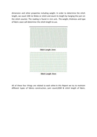 dimension and other properties including weight. In order to determine the stitch
length, we count 100 no Wales or stitch and count its length by hanging the yarn on
the stitch counter. The reading is found in mm unit.. The weight, thickness and type
of fabric sewn will determine the stitch length to use.
All of these four things are related to each other.In this Report we try to maintain
different types of fabrics construction, yarn count,GSM & stitch length of fabric.
 