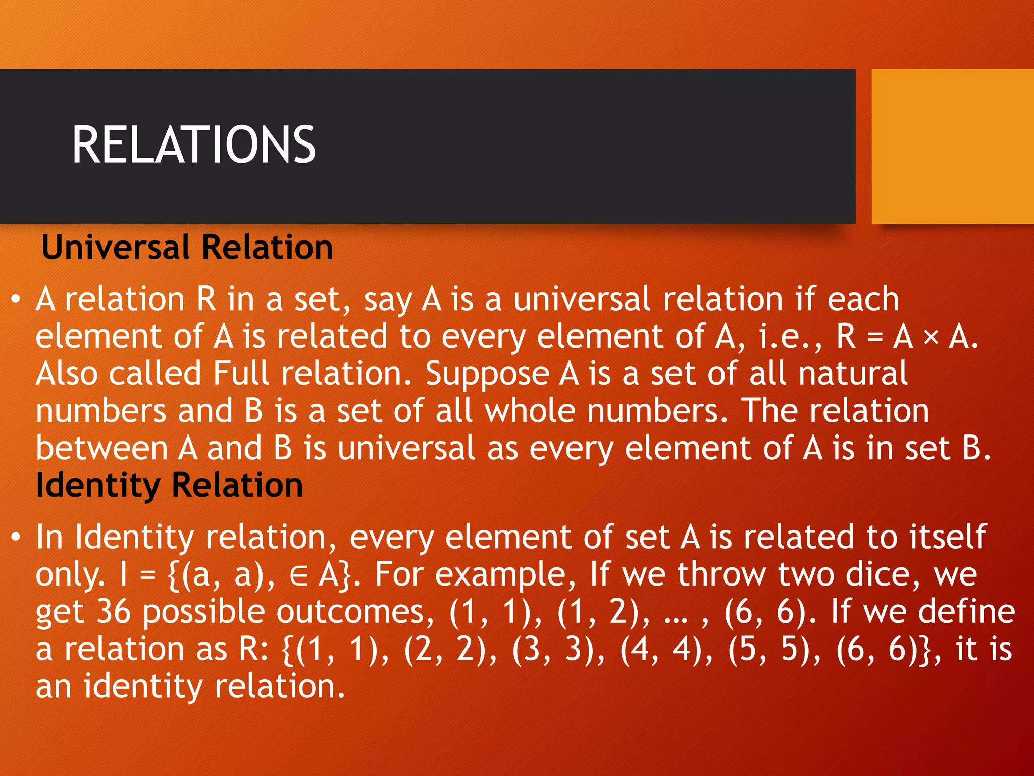 RELATIONS
Universal Relation
&bull; A relation R in a set, say A is a universal relation if each
element of A is related to every element of A, i.e., R = A &times; A.
Also called Full relation. Suppose A is a set of all natural
numbers and B is a set of all whole numbers. The relation
between A and B is universal as every element of A is in set B.
Identity Relation
&bull; In Identity relation, every element of set A is related to itself
only. I = {(a, a), &isin; A}. For example, If we throw two dice, we
get 36 possible outcomes, (1, 1), (1, 2), &hellip; , (6, 6). If we define
a relation as R: {(1, 1), (2, 2), (3, 3), (4, 4), (5, 5), (6, 6)}, it is
an identity relation.
 