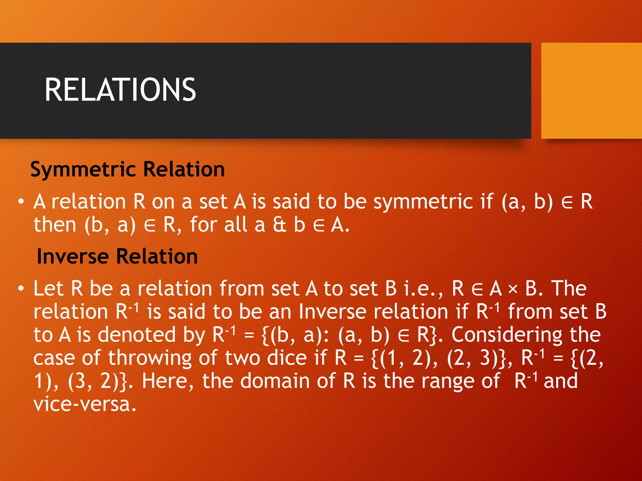 RELATIONS
Symmetric Relation
&bull; A relation R on a set A is said to be symmetric if (a, b) &isin; R
then (b, a) &isin; R, for all a & b &isin; A.
Inverse Relation
&bull; Let R be a relation from set A to set B i.e., R &isin; A &times; B. The
relation R-1 is said to be an Inverse relation if R-1 from set B
to A is denoted by R-1 = {(b, a): (a, b) &isin; R}. Considering the
case of throwing of two dice if R = {(1, 2), (2, 3)}, R-1 = {(2,
1), (3, 2)}. Here, the domain of R is the range of R-1 and
vice-versa.
 