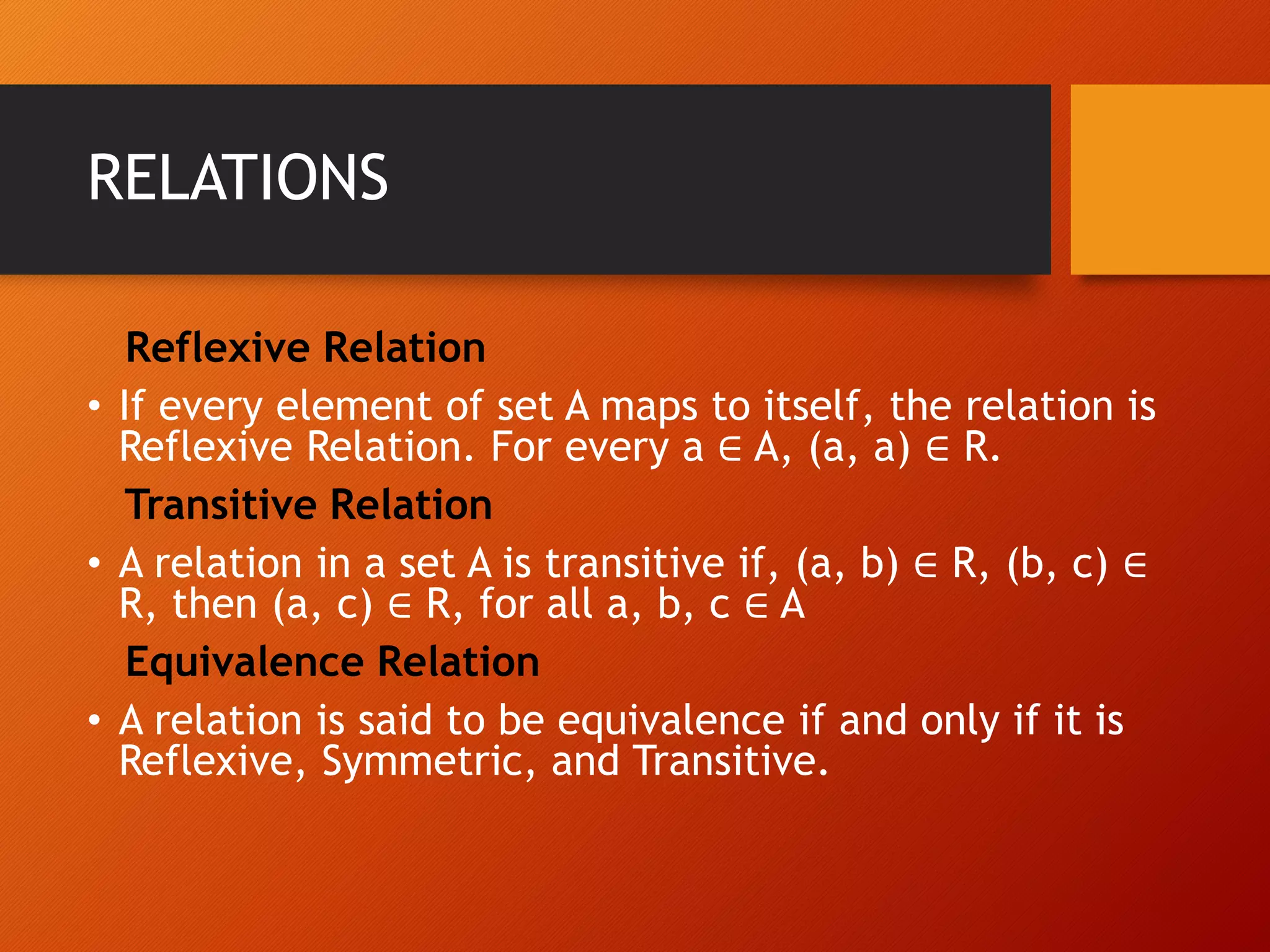 RELATIONS
Reflexive Relation
&bull; If every element of set A maps to itself, the relation is
Reflexive Relation. For every a &isin; A, (a, a) &isin; R.
Transitive Relation
&bull; A relation in a set A is transitive if, (a, b) &isin; R, (b, c) &isin;
R, then (a, c) &isin; R, for all a, b, c &isin; A
Equivalence Relation
&bull; A relation is said to be equivalence if and only if it is
Reflexive, Symmetric, and Transitive.
 