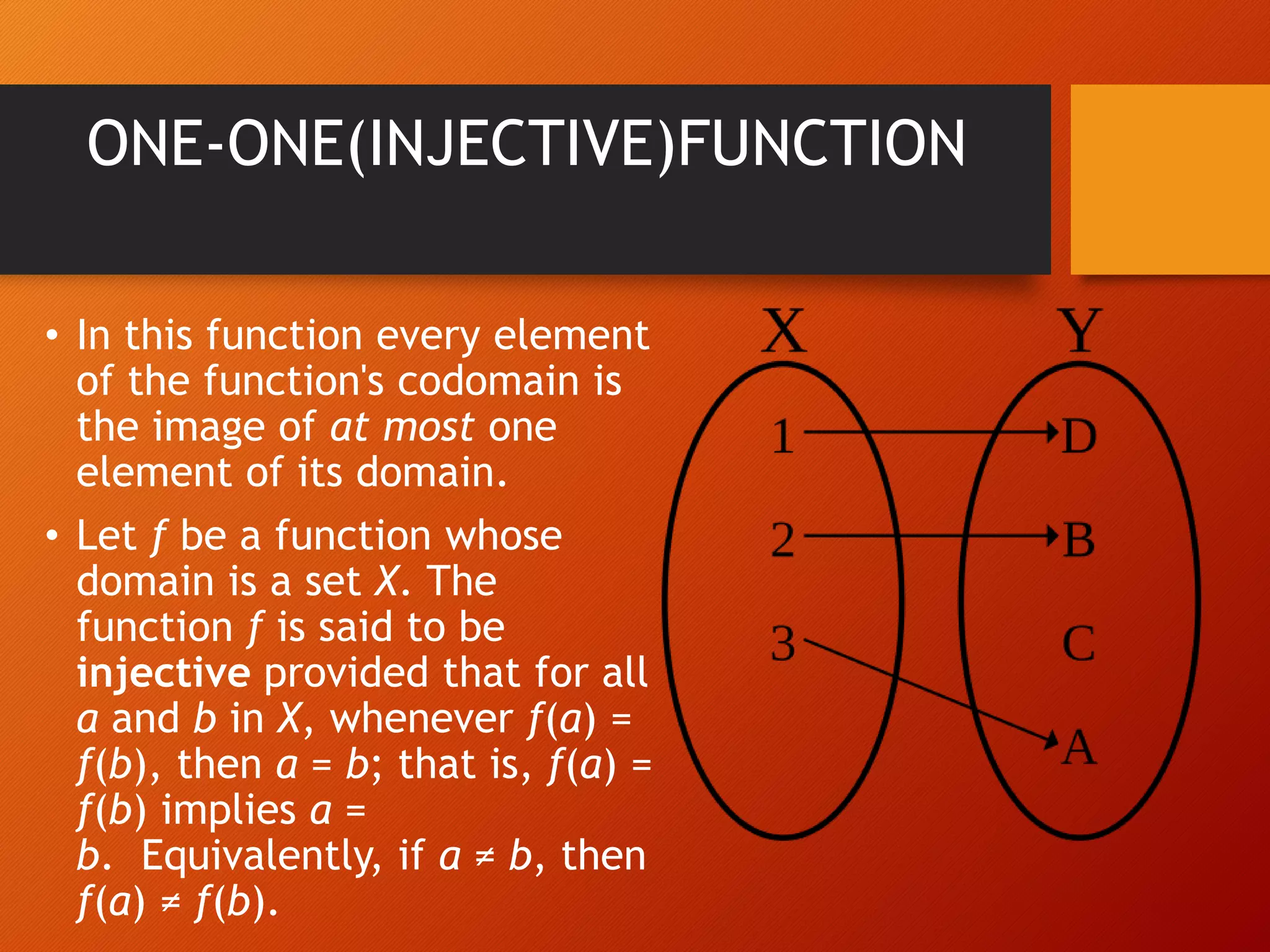 ONE-ONE(INJECTIVE)FUNCTION
&bull; In this function every element
of the function's codomain is
the image of at most one
element of its domain.
&bull; Let f be a function whose
domain is a set X. The
function f is said to be
injective provided that for all
a and b in X, whenever f(a) =
f(b), then a = b; that is, f(a) =
f(b) implies a =
b. Equivalently, if a &ne; b, then
f(a) &ne; f(b).
 
