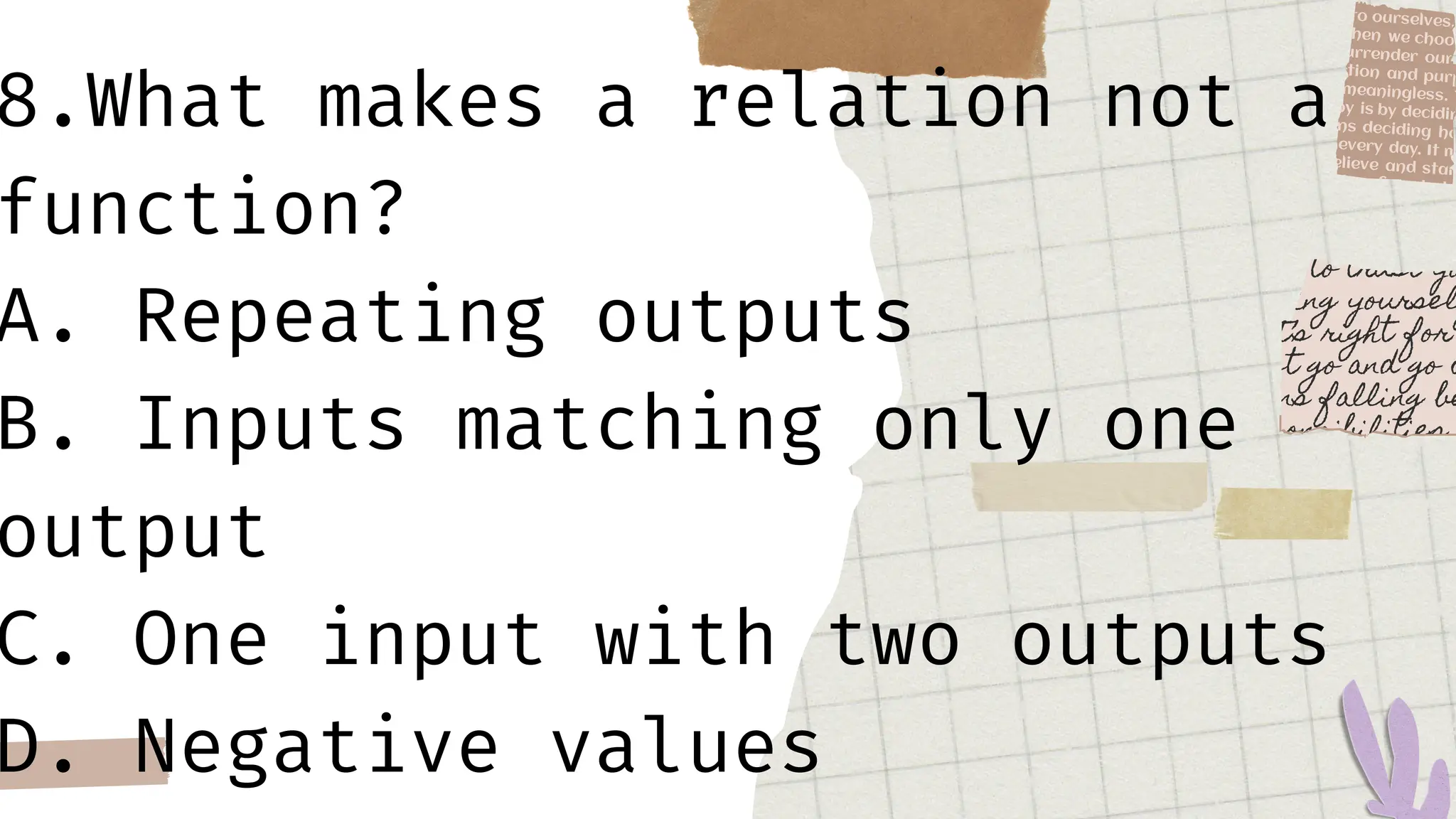 8.What makes a relation not a
function?
A. Repeating outputs
B. Inputs matching only one
output
C. One input with two outputs
D. Negative values
 
