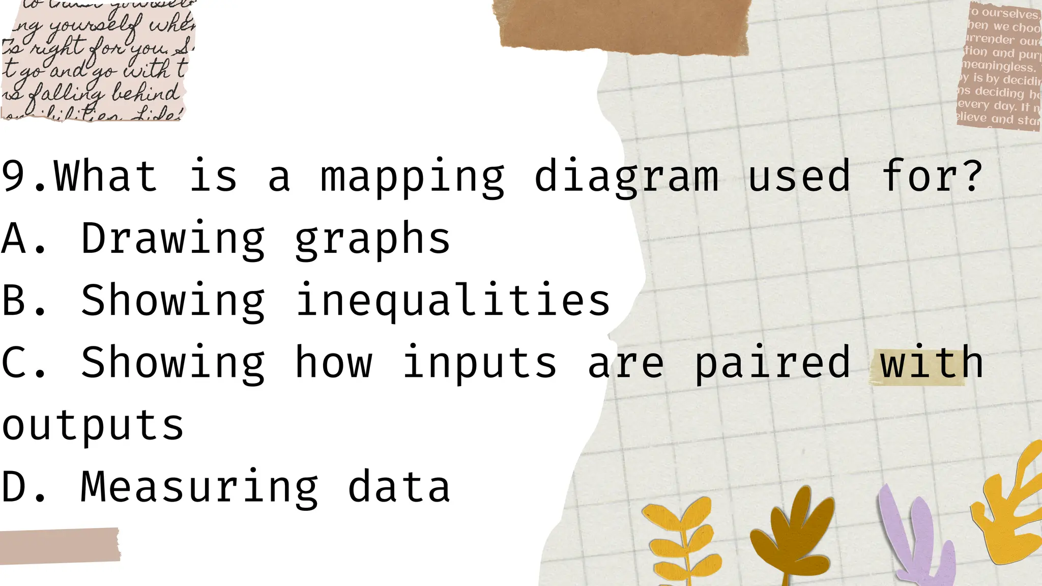 9.What is a mapping diagram used for?
A. Drawing graphs
B. Showing inequalities
C. Showing how inputs are paired with
outputs
D. Measuring data
 