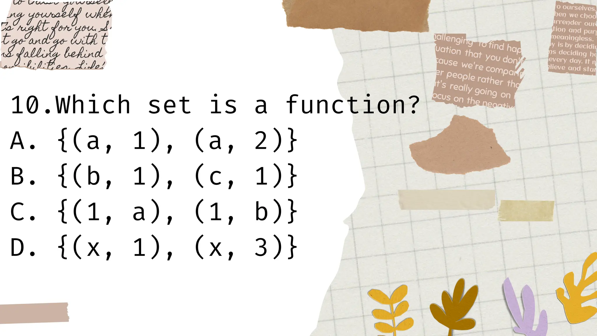 10.Which set is a function?
A. {(a, 1), (a, 2)}
B. {(b, 1), (c, 1)}
C. {(1, a), (1, b)}
D. {(x, 1), (x, 3)}
 