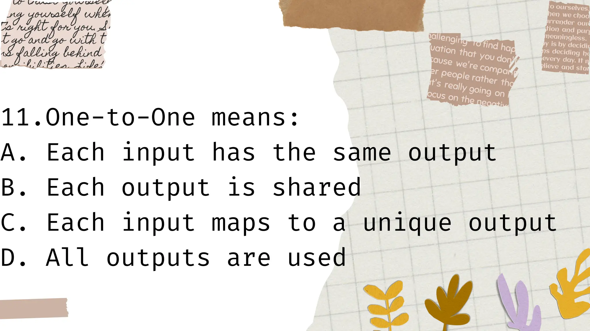 11.One-to-One means:
A. Each input has the same output
B. Each output is shared
C. Each input maps to a unique output
D. All outputs are used
 