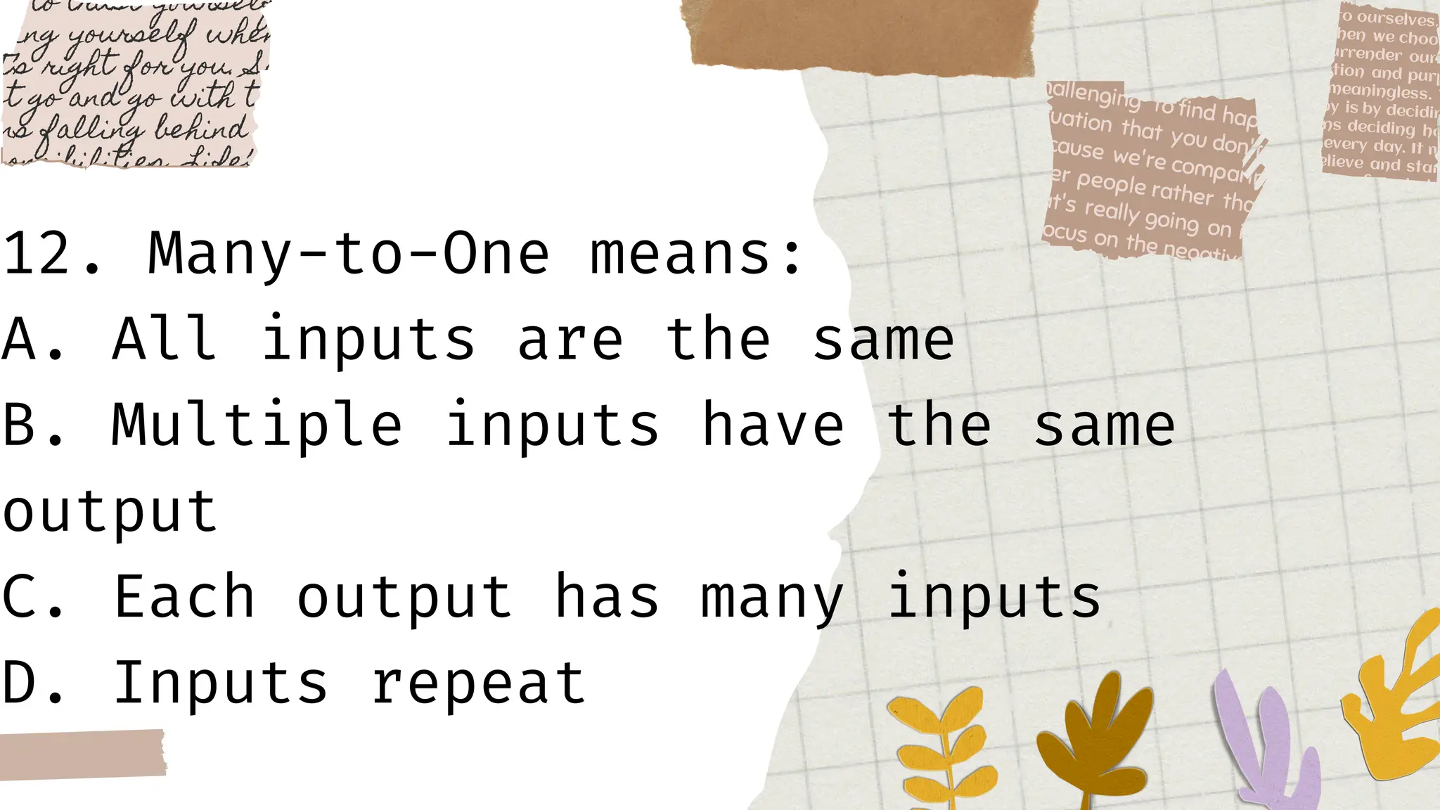 12. Many-to-One means:
A. All inputs are the same
B. Multiple inputs have the same
output
C. Each output has many inputs
D. Inputs repeat
 