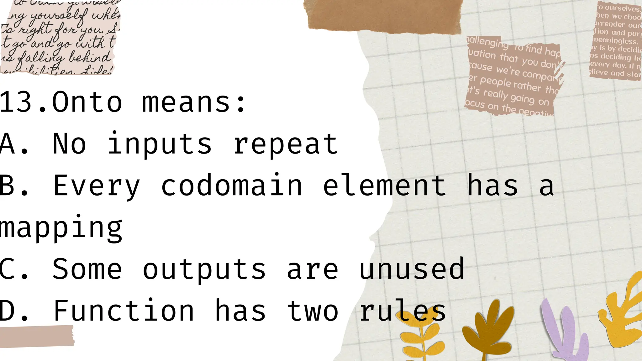 13.Onto means:
A. No inputs repeat
B. Every codomain element has a
mapping
C. Some outputs are unused
D. Function has two rules
 