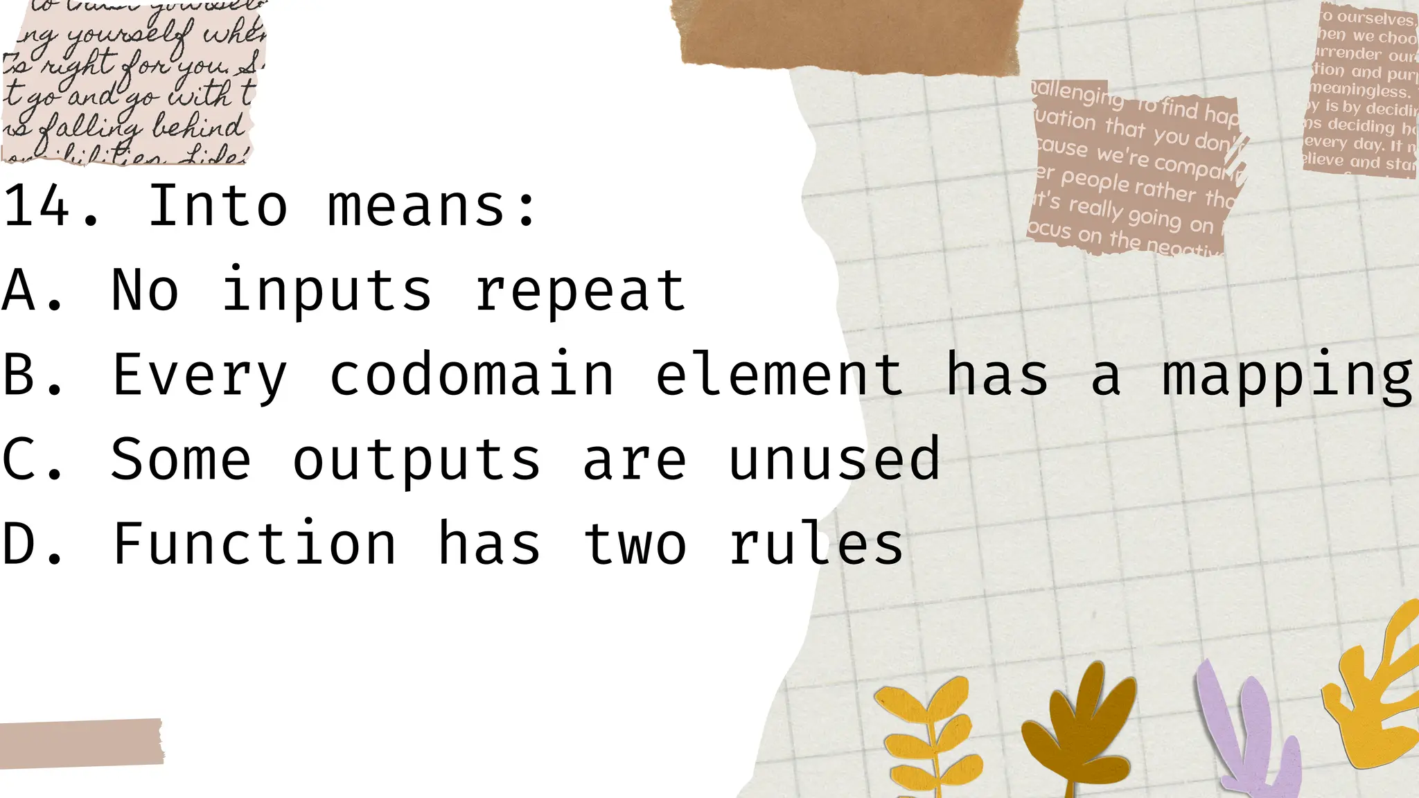 14. Into means:
A. No inputs repeat
B. Every codomain element has a mapping
C. Some outputs are unused
D. Function has two rules
 