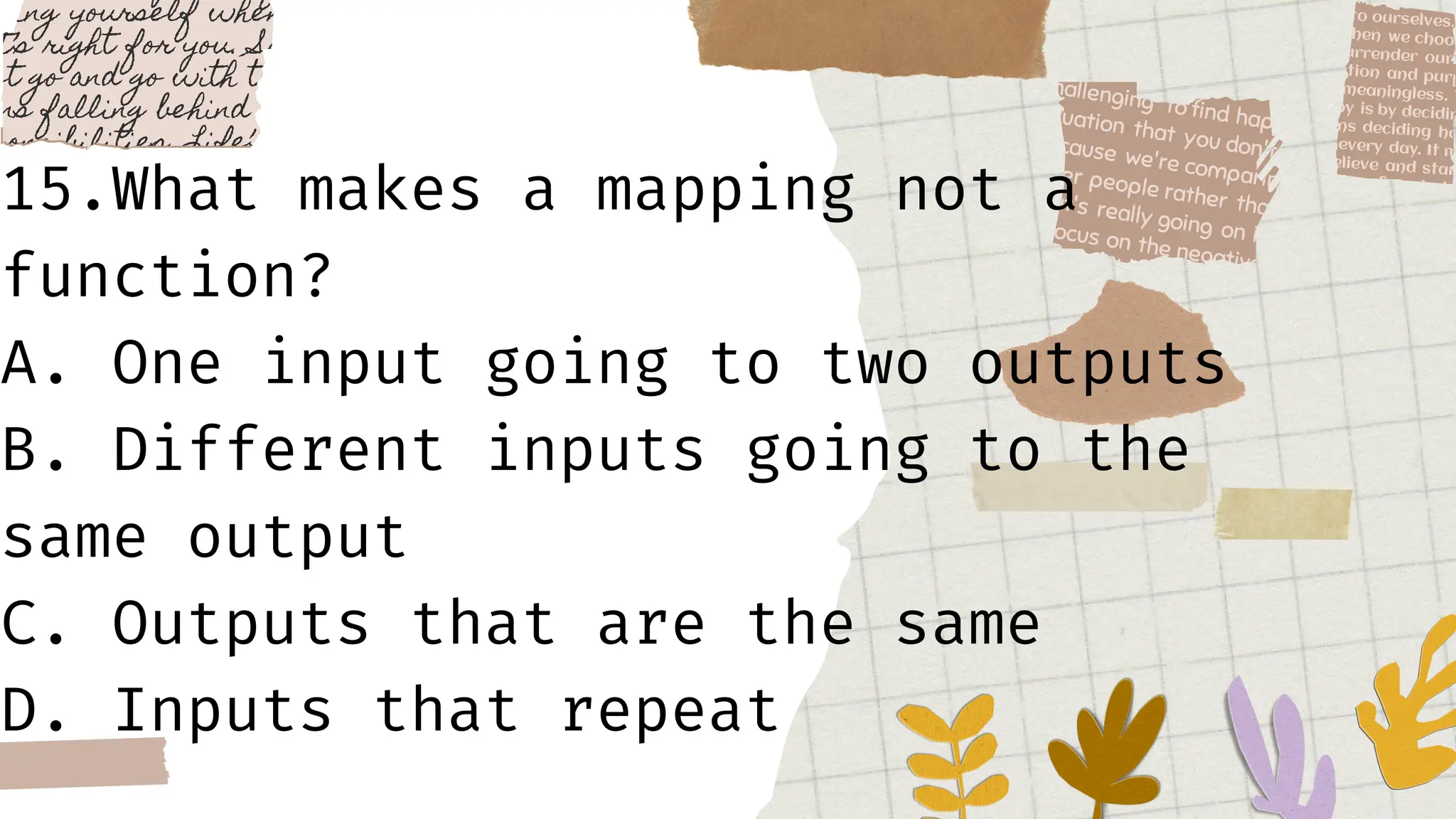 15.What makes a mapping not a
function?
A. One input going to two outputs
B. Different inputs going to the
same output
C. Outputs that are the same
D. Inputs that repeat
 