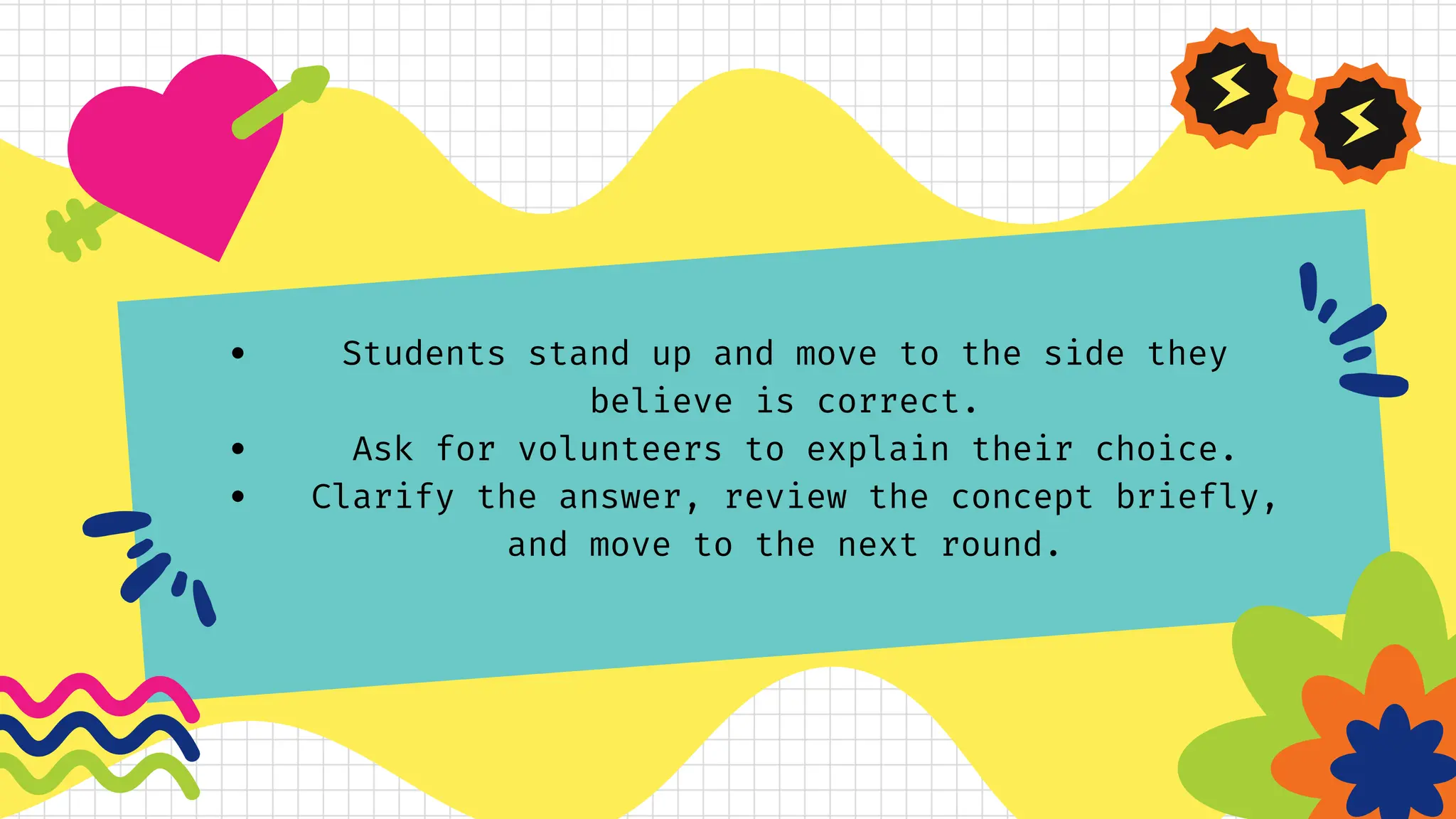 Students stand up and move to the side they
believe is correct.
Ask for volunteers to explain their choice.
Clarify the answer, review the concept briefly,
and move to the next round.
 