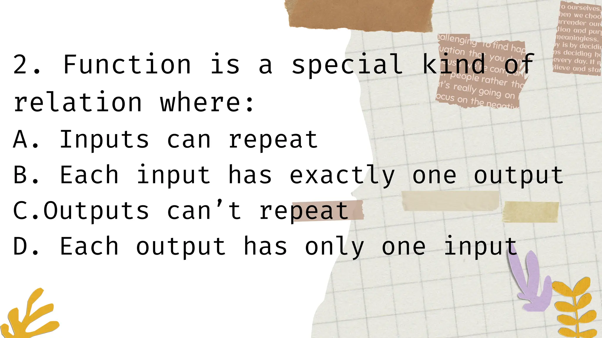 2. Function is a special kind of
relation where:
A. Inputs can repeat
B. Each input has exactly one output
C.Outputs can’t repeat
D. Each output has only one input
 