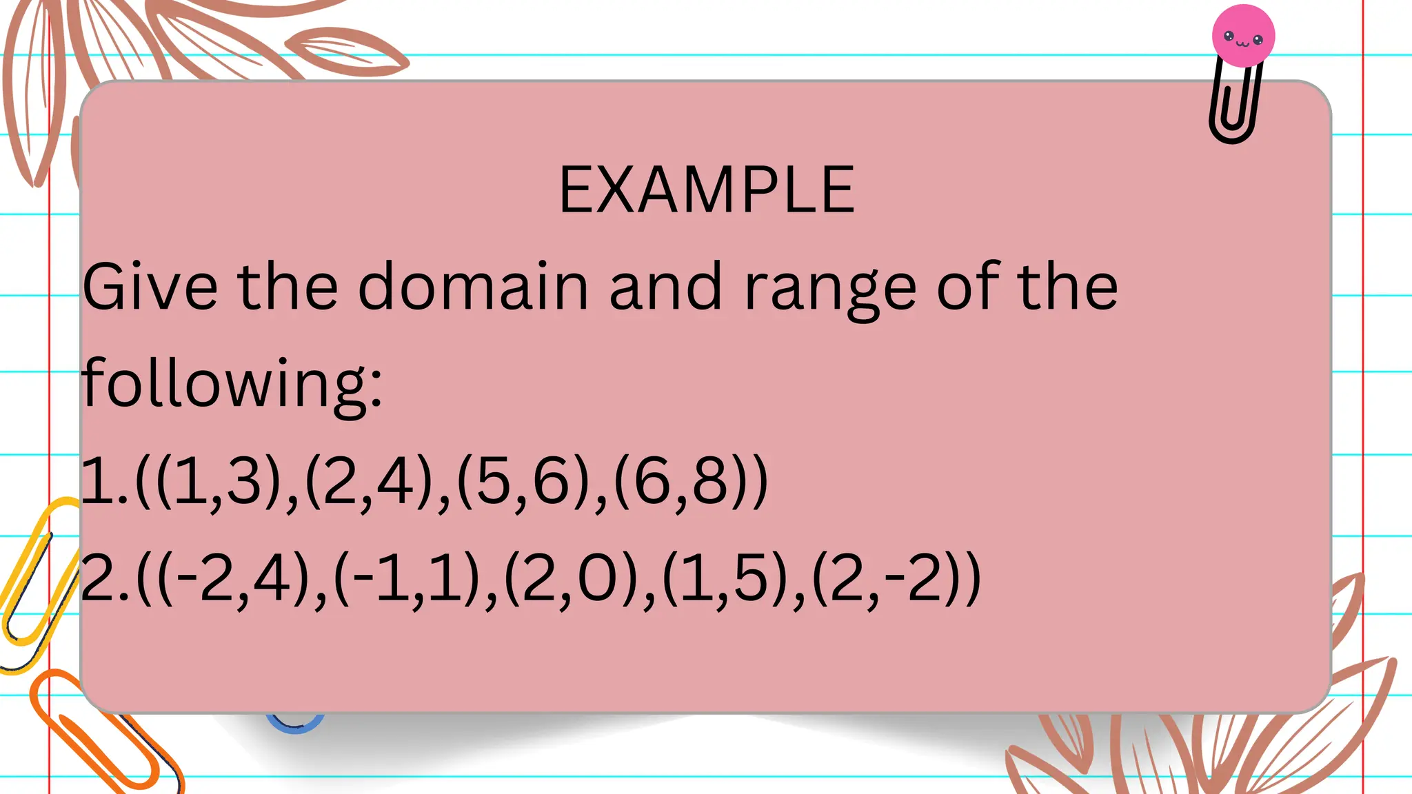 EXAMPLE
Give the domain and range of the
following:
1.((1,3),(2,4),(5,6),(6,8))
2.((-2,4),(-1,1),(2,0),(1,5),(2,-2))
 