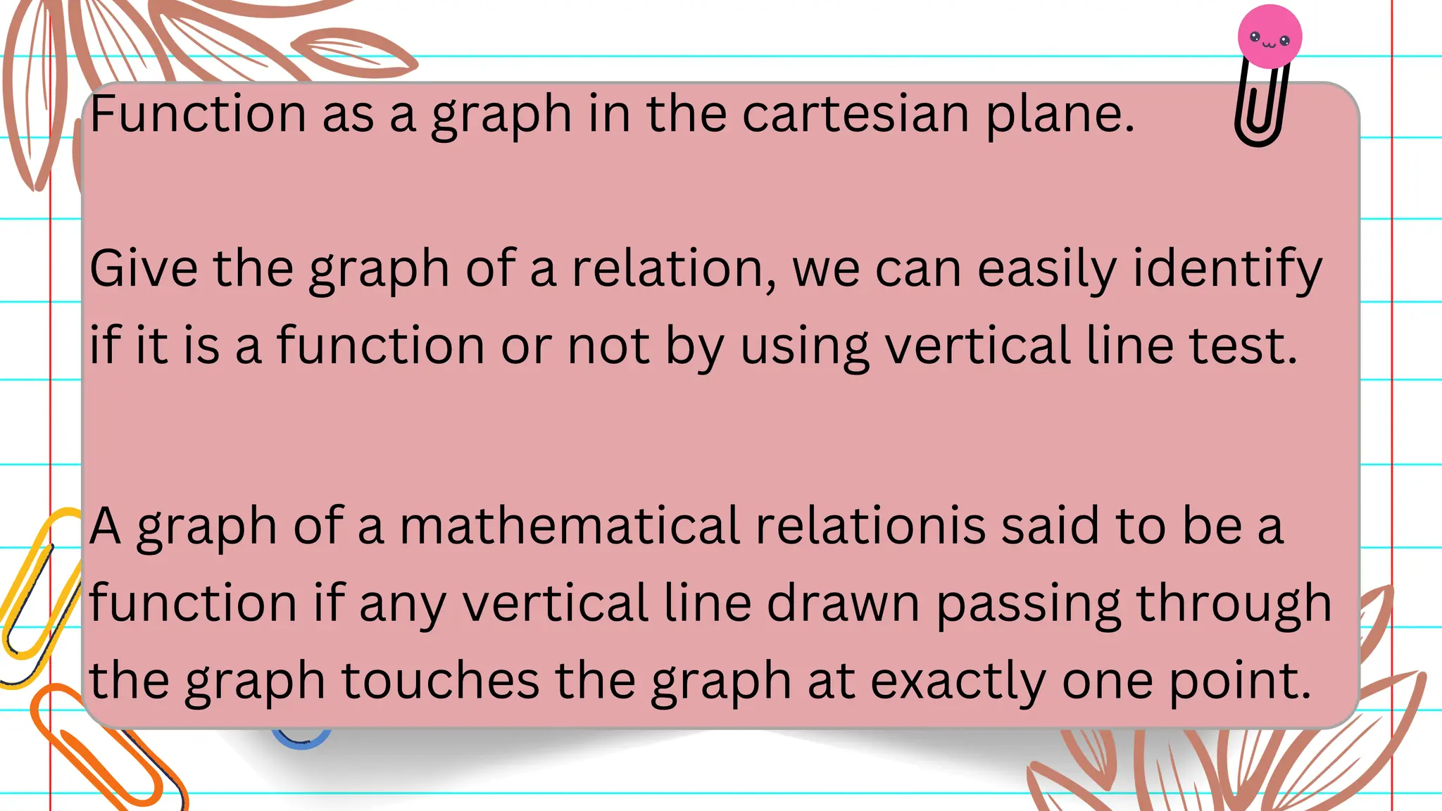 Function as a graph in the cartesian plane.
Give the graph of a relation, we can easily identify
if it is a function or not by using vertical line test.
A graph of a mathematical relationis said to be a
function if any vertical line drawn passing through
the graph touches the graph at exactly one point.
 