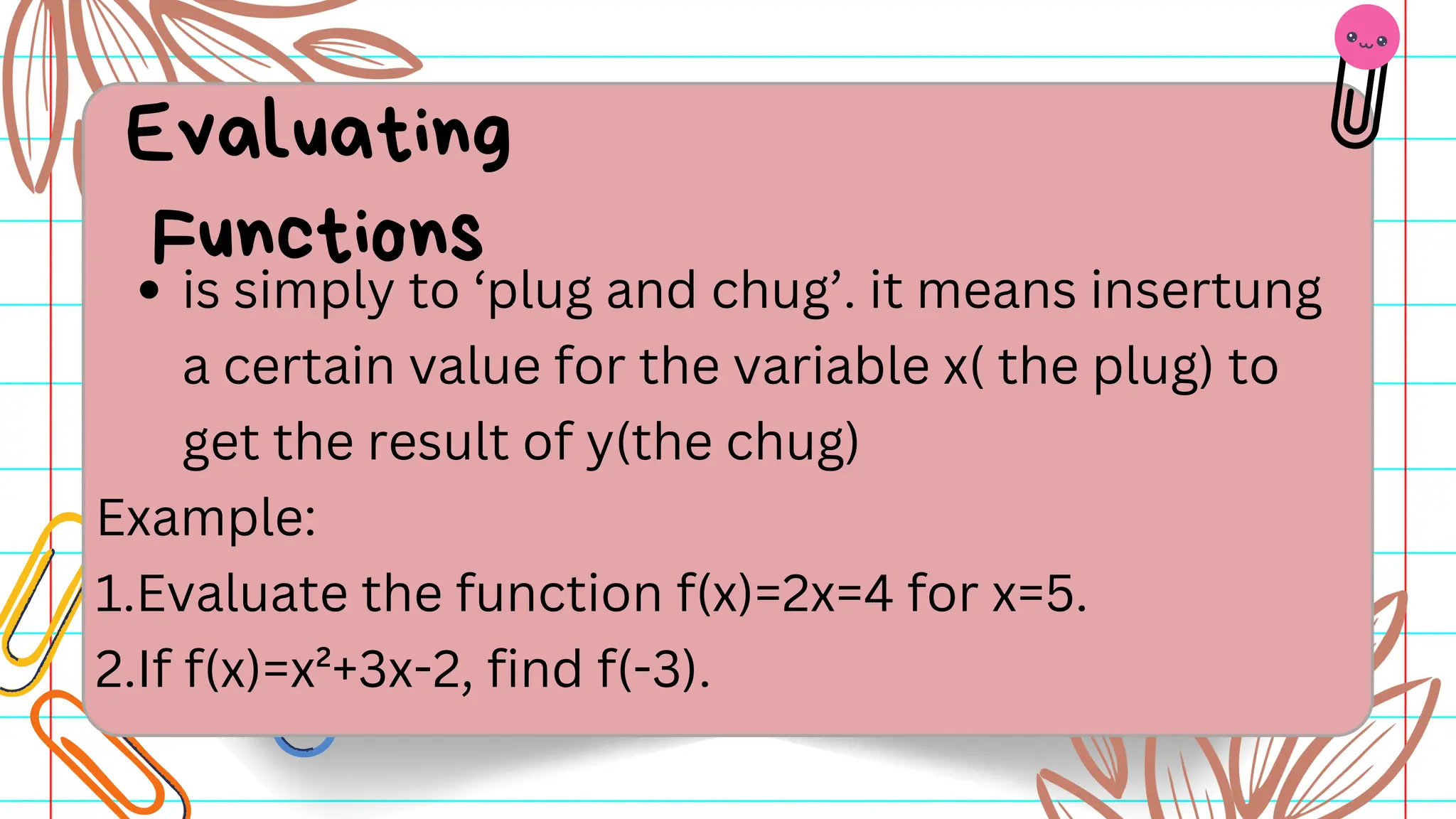 is simply to ‘plug and chug’. it means insertung
a certain value for the variable x( the plug) to
get the result of y(the chug)
Example:
1.Evaluate the function f(x)=2x=4 for x=5.
2.If f(x)=x²+3x-2, find f(-3).
Evaluating
Functions
 