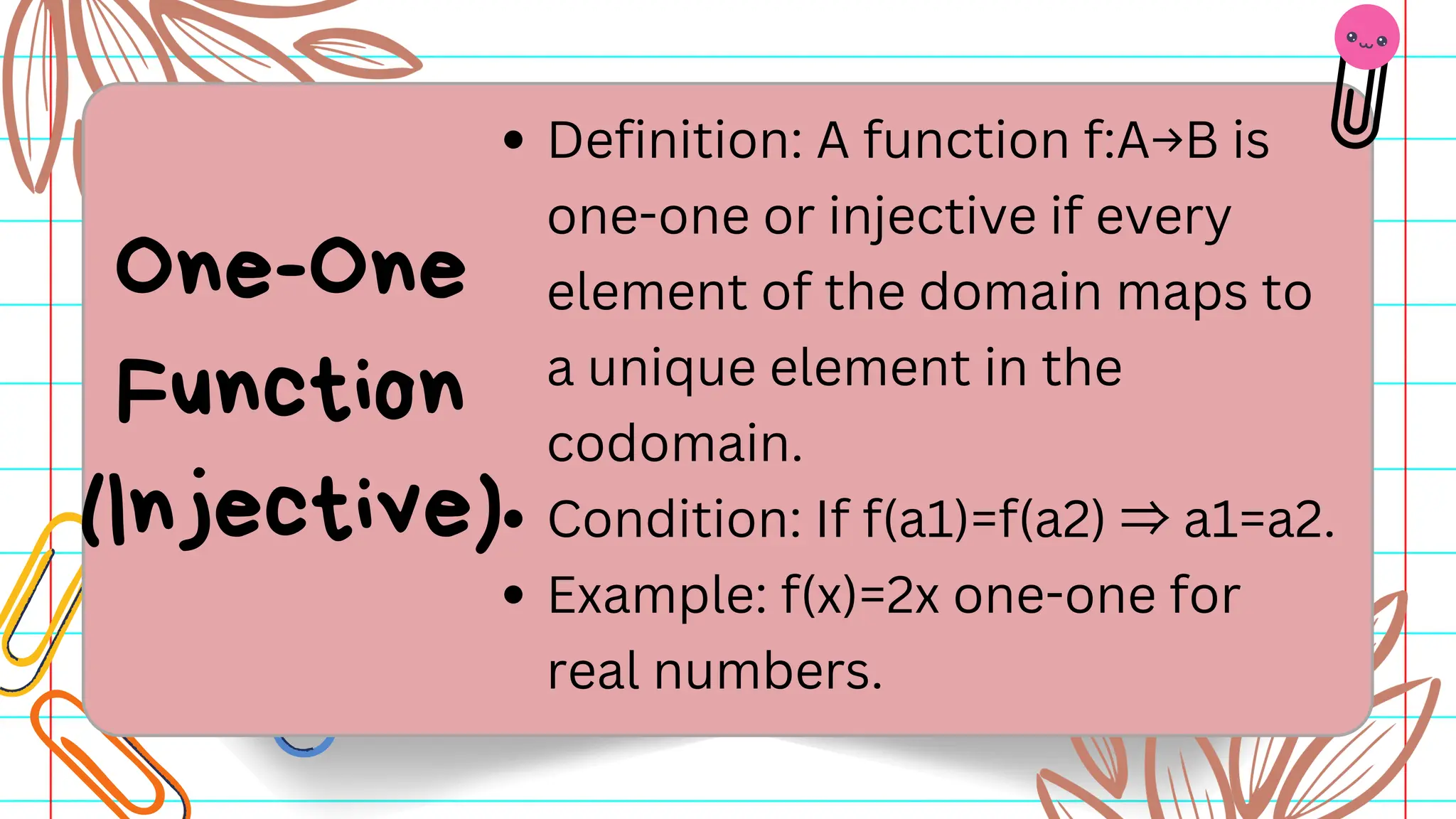 Definition: A function f:A→B is
one-one or injective if every
element of the domain maps to
a unique element in the
codomain.
Condition: If f(a1)=f(a2) ⇒a1=a2.​
Example: f(x)=2x one-one for
real numbers.
One-One
Function
(Injective)
 