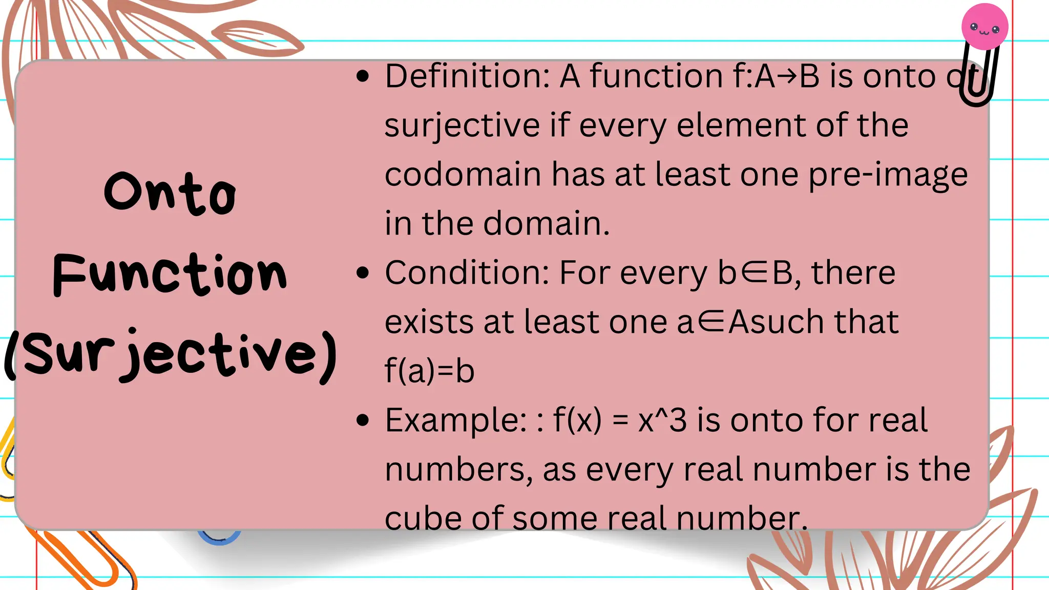 Definition: A function f:A→B is onto or
surjective if every element of the
codomain has at least one pre-image
in the domain.
Condition: For every b∈B, there
exists at least one a∈Asuch that
f(a)=b
Example: : f(x) = x^3 is onto for real
numbers, as every real number is the
cube of some real number.
Onto
Function
(Surjective)
 