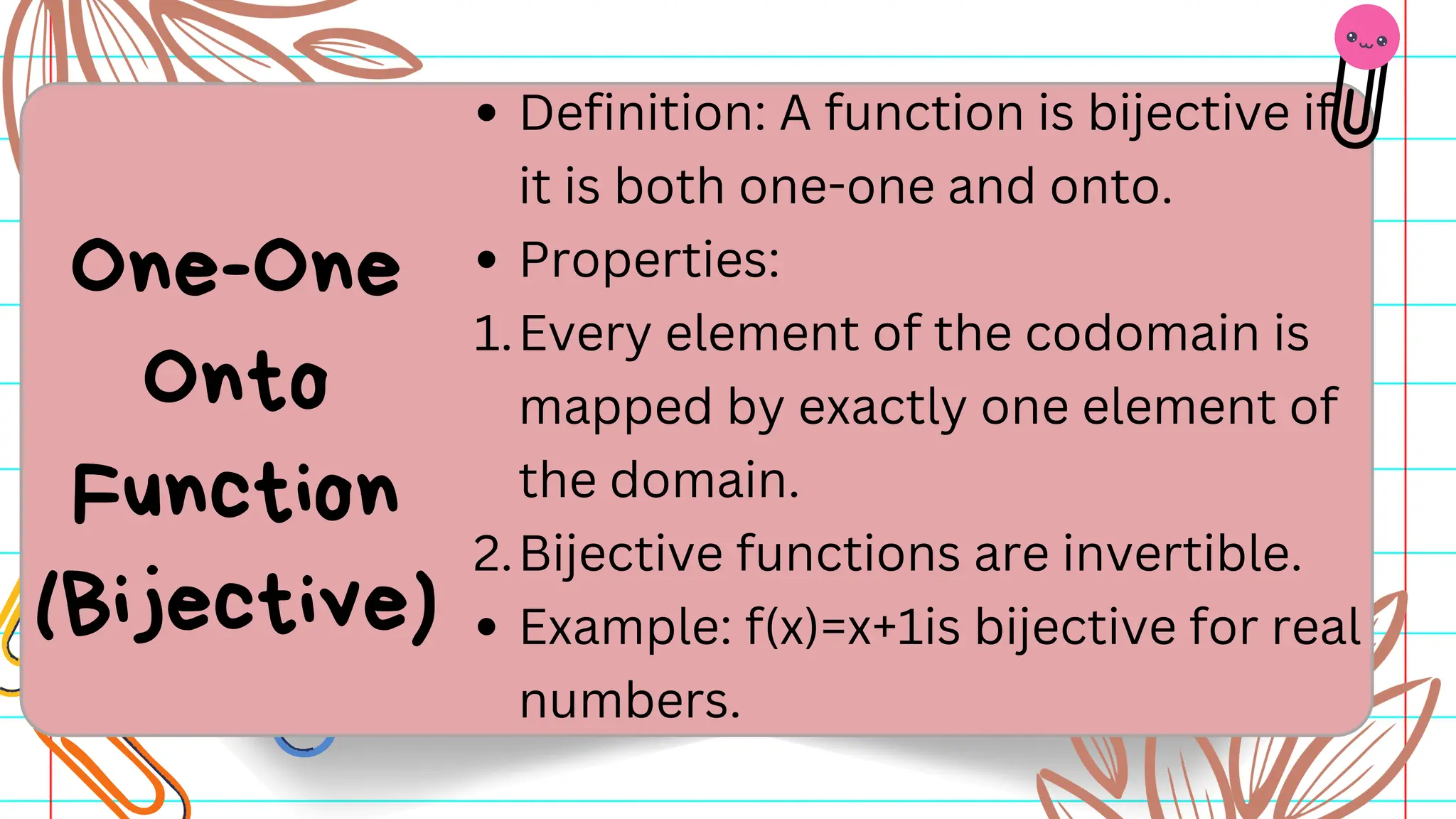 Definition: A function is bijective if
it is both one-one and onto.
Properties:
1.Every element of the codomain is
mapped by exactly one element of
the domain.
2.Bijective functions are invertible.
Example: f(x)=x+1is bijective for real
numbers.
One-One
Onto
Function
(Bijective)
 