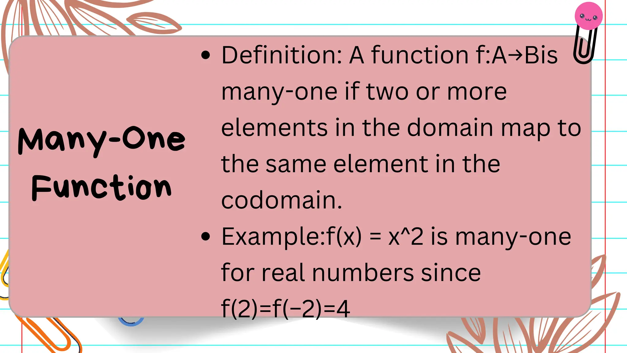Definition: A function f:A→Bis
many-one if two or more
elements in the domain map to
the same element in the
codomain.
Example:f(x) = x^2 is many-one
for real numbers since
f(2)=f(−2)=4
Many-One
Function
 
