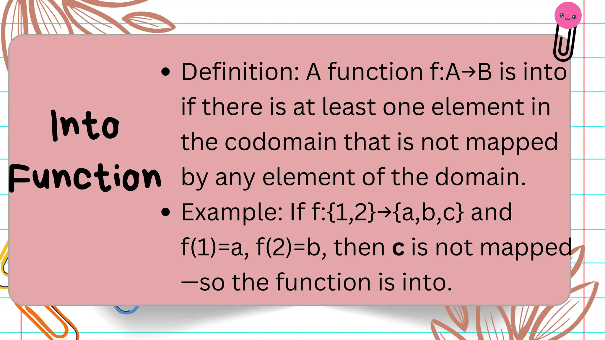 Definition: A function f:A→B is into
if there is at least one element in
the codomain that is not mapped
by any element of the domain.
Example: If f:{1,2}→{a,b,c} and
f(1)=a, f(2)=b, then c is not mapped
—so the function is into.
Into
Function
 