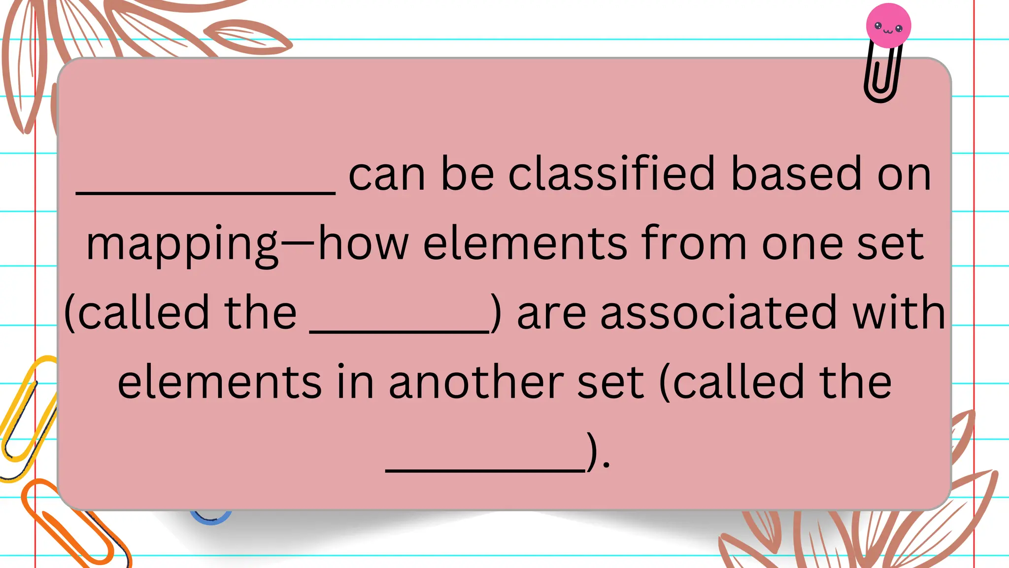 _____________ can be classified based on
mapping—how elements from one set
(called the _________) are associated with
elements in another set (called the
__________).
 
