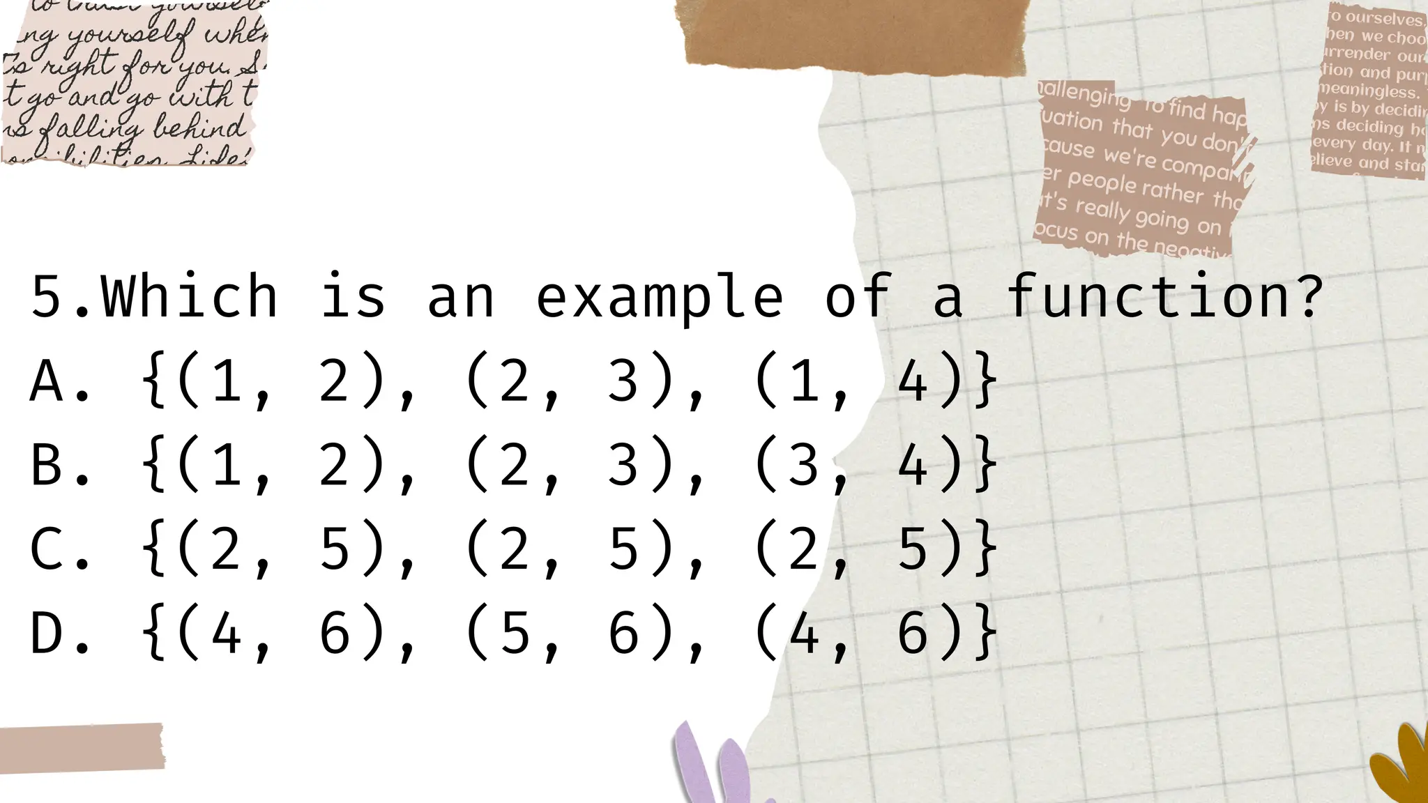 5.Which is an example of a function?
A. {(1, 2), (2, 3), (1, 4)}
B. {(1, 2), (2, 3), (3, 4)}
C. {(2, 5), (2, 5), (2, 5)}
D. {(4, 6), (5, 6), (4, 6)}
 