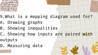 9.What is a mapping diagram used for?
A. Drawing graphs
B. Showing inequalities
C. Showing how inputs are paired with
outputs
D. Measuring data
 