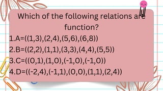 Which of the following relations are
function?
1.A=((1,3),(2,4),(5,6),(6,8))
2.B=((2,2),(1,1),(3,3),(4,4),(5,5))
3.C=((0,1),(1,0),(-1,0),(-1,0))
4.D=((-2,4),(-1,1),(0,0),(1,1),(2,4))
 