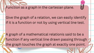 Function as a graph in the cartesian plane.
Give the graph of a relation, we can easily identify
if it is a function or not by using vertical line test.
A graph of a mathematical relationis said to be a
function if any vertical line drawn passing through
the graph touches the graph at exactly one point.
 
