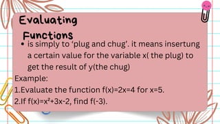 is simply to ‘plug and chug’. it means insertung
a certain value for the variable x( the plug) to
get the result of y(the chug)
Example:
1.Evaluate the function f(x)=2x=4 for x=5.
2.If f(x)=x²+3x-2, find f(-3).
Evaluating
Functions
 