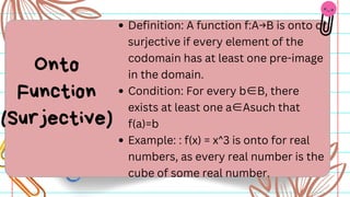 Definition: A function f:A→B is onto or
surjective if every element of the
codomain has at least one pre-image
in the domain.
Condition: For every b∈B, there
exists at least one a∈Asuch that
f(a)=b
Example: : f(x) = x^3 is onto for real
numbers, as every real number is the
cube of some real number.
Onto
Function
(Surjective)
 